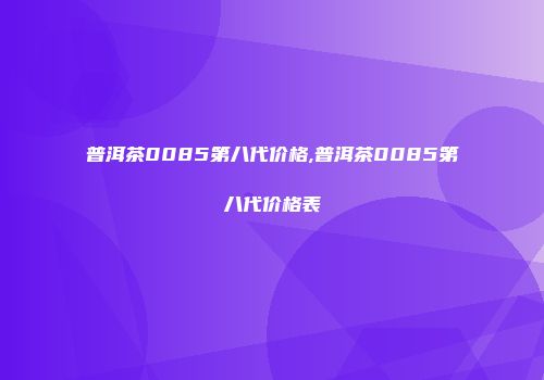 普洱茶0085第八代价格,普洱茶0085第八代价格表