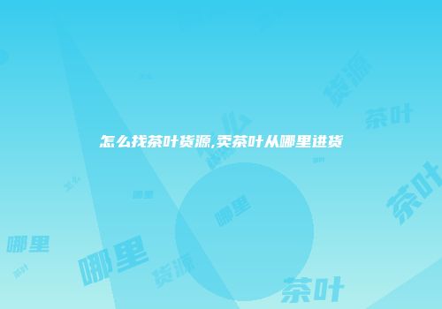 怎么找茶叶货源,卖茶叶从哪里进货