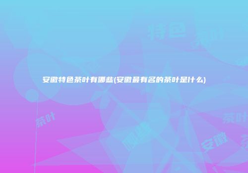 安徽特色茶叶有哪些(安徽最有名的茶叶是什么)