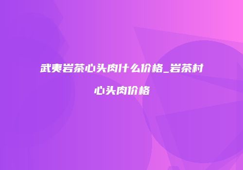 武夷岩茶心头肉什么价格_岩茶村心头肉价格