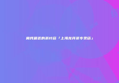 离我最近的茶叶店「上海龙井茶专卖店」
