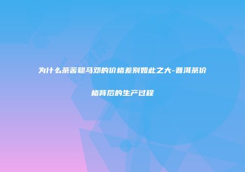 为什么茶苦聪马邓的价格差别如此之大-普洱茶价格背后的生产过程