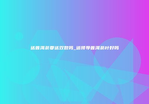 送普洱茶要送双数吗_送领导普洱茶叶好吗
