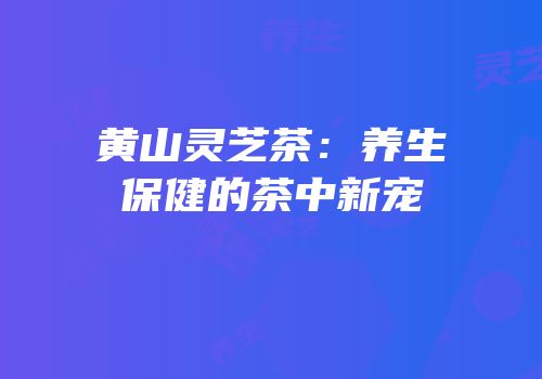 黄山灵芝茶：养生保健的茶中新宠