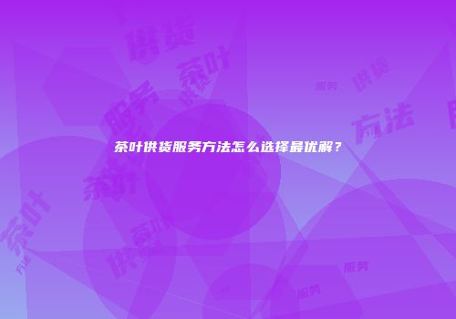 茶叶供货服务方法怎么选择最优解？