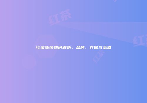 红茶新茶知识解析：品种、存储与品鉴