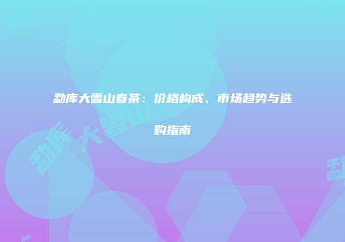 勐库大雪山春茶：价格构成、市场趋势与选购指南