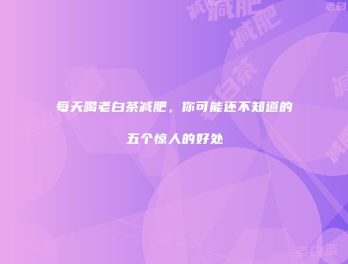 每天喝老白茶减肥，你可能还不知道的五个惊人的好处