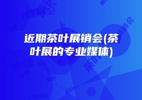 近期茶叶展销会(茶叶展的专业媒体)