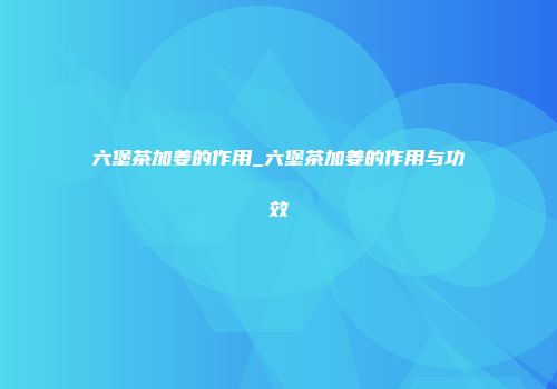 六堡茶加姜的作用_六堡茶加姜的作用与功效