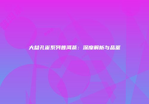 大益孔雀系列普洱茶：深度解析与品鉴