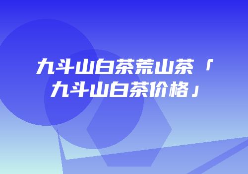 九斗山白茶荒山茶「九斗山白茶价格」