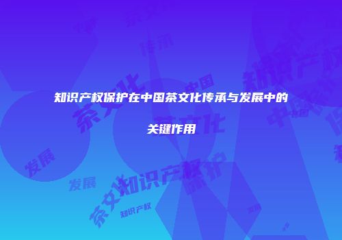 知识产权保护在中国茶文化传承与发展中的关键作用