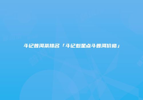 斗记普洱茶排名「斗记魁星点斗普洱价格」