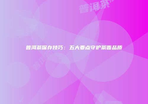 普洱茶保存技巧：五大要点守护茶香品质