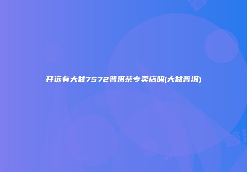 开远有大益7572普洱茶专卖店吗(大益普洱)