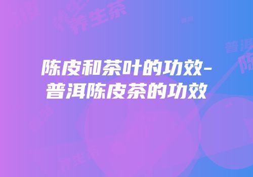 陈皮和茶叶的功效-普洱陈皮茶的功效