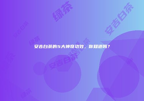 安吉白茶的5大神奇功效，你知道吗？