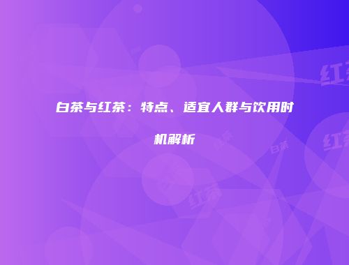 白茶与红茶：特点、适宜人群与饮用时机解析