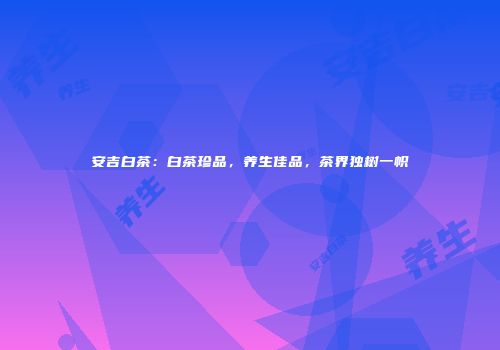 安吉白茶：白茶珍品，养生佳品，茶界独树一帜