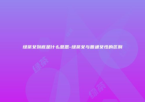 绿茶女到底是什么意思-绿茶女与普通女性的区别