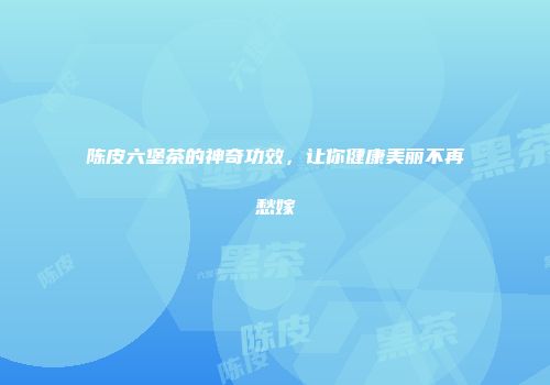 陈皮六堡茶的神奇功效，让你健康美丽不再愁嫁