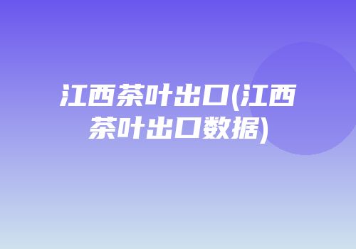 江西茶叶出口(江西茶叶出口数据)