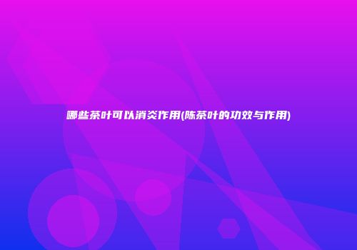 哪些茶叶可以消炎作用(陈茶叶的功效与作用)