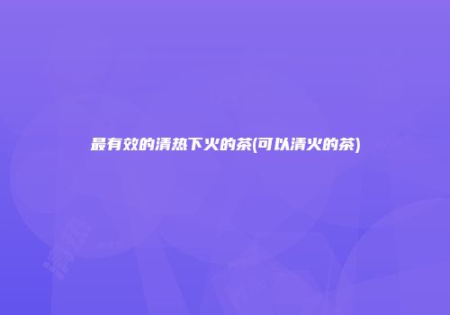 最有效的清热下火的茶(可以清火的茶)