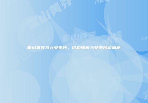 霍山黄芽与六安瓜片：价格解析与安徽名茶探秘