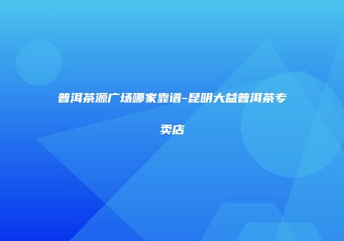 普洱茶源广场哪家靠谱-昆明大益普洱茶专卖店