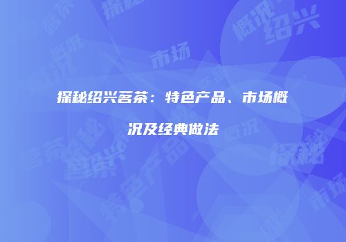 探秘绍兴茗茶：特色产品、市场概况及经典做法