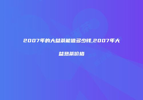 2007年的大益茶能值多少钱,2007年大益熟茶价格