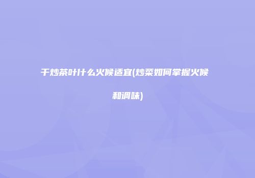 干炒茶叶什么火候适宜(炒菜如何掌握火候 和调味)