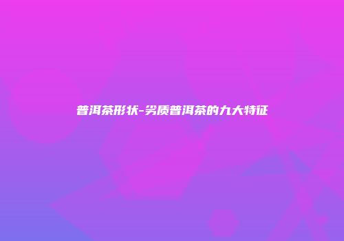 普洱茶形状-劣质普洱茶的九大特征
