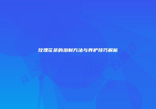 玫瑰花茶的泡制方法与养护技巧解析