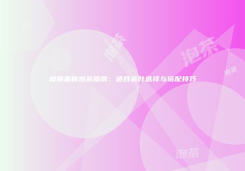 玻璃盖碗泡茶指南：适合茶叶选择与搭配技巧