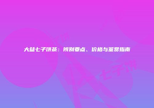 大益七子饼茶：辨别要点、价格与鉴赏指南