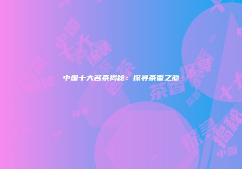中国十大名茶揭秘：探寻茶香之源