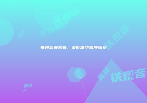 铁观音美容膏：茶叶精华焕肤新宠