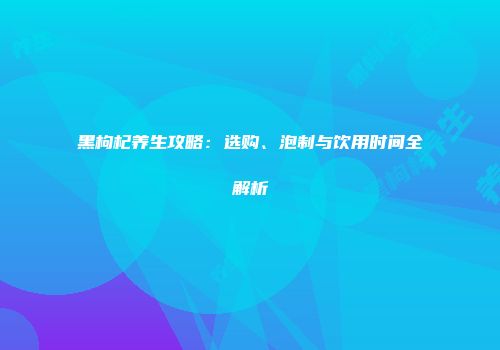 黑枸杞养生攻略：选购、泡制与饮用时间全解析
