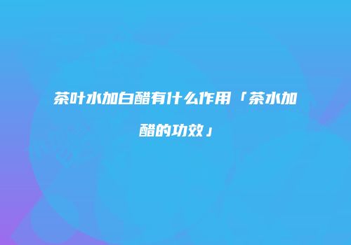茶叶水加白醋有什么作用「茶水加醋的功效」