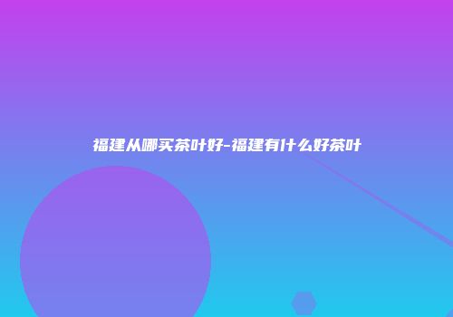 福建从哪买茶叶好-福建有什么好茶叶