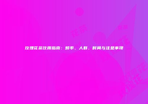 玫瑰花茶饮用指南：频率、人群、时间与注意事项