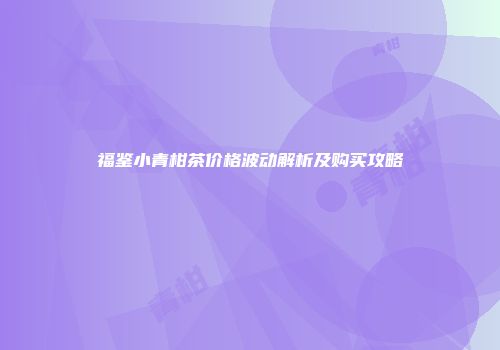 福鉴小青柑茶价格波动解析及购买攻略