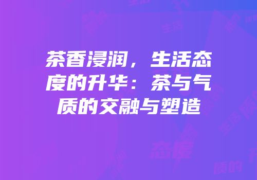 茶香浸润，生活态度的升华：茶与气质的交融与塑造