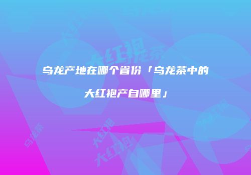乌龙产地在哪个省份「乌龙茶中的大红袍产自哪里」