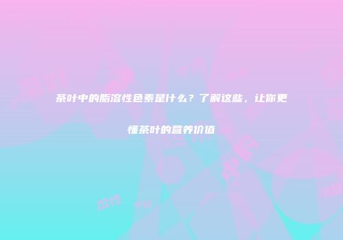 茶叶中的脂溶性色素是什么？了解这些，让你更懂茶叶的营养价值