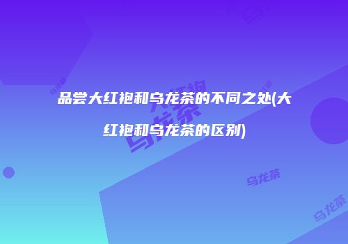 品尝大红袍和乌龙茶的不同之处(大红袍和乌龙茶的区别)