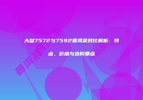 大益7572与7592普洱茶对比解析：特点、价格与选购要点